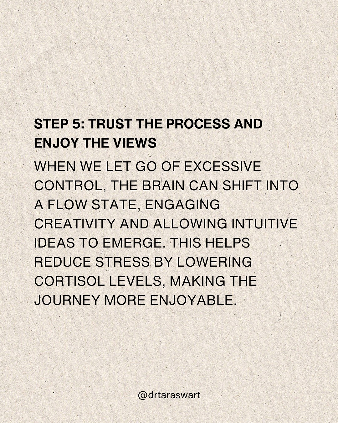 STEP 5: TRUST THE PROCESS AND ENJOY THE VIEWS. WHEN WE LET GO OF EXCESSIVE
CONTROL, THE BRAIN CAN SHIFT INTO A FLOW STATE, ENGAGING CREATIVITY AND
ALLOWING INTUITIVE IDEAS TO EMERGE. THIS HELPS REDUCE STRESS BY LOWERING
CORTISOL LEVELS, MAKING THE JOURNEY MORE ENJOYABLE. @drtaraswart