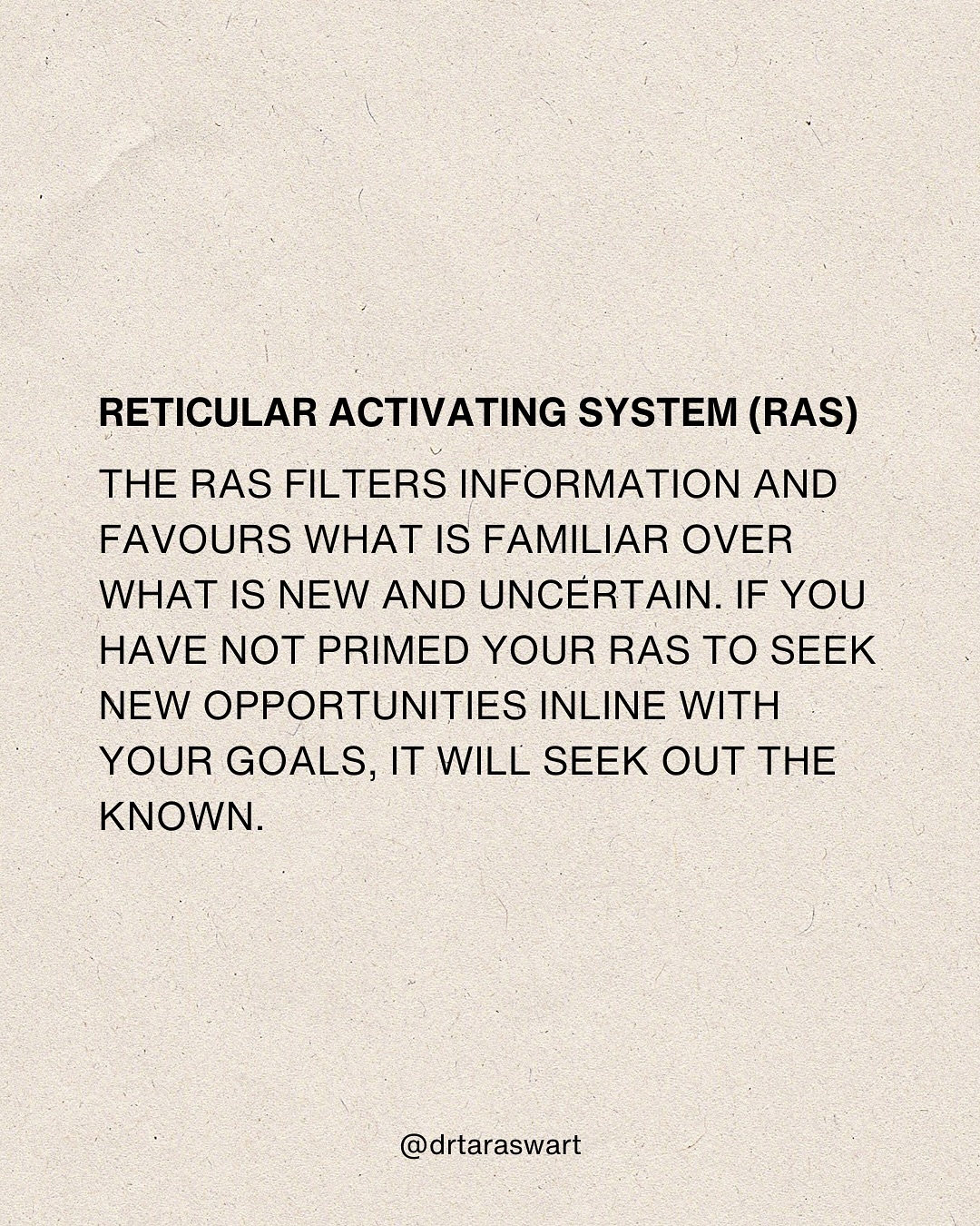 RETICULAR ACTIVATING SYSTEM (RAS). THE RAS FILTERS INFORMATION AND FAVOURS
WHAT IS FAMILIAR OVER WHAT IS NEW AND UNCERTAIN. IF YOU HAVE NOT PRIMED YOUR
RAS TO SEEK NEW OPPORTUNITIES IN LINE WITH YOUR GOALS, IT WILL SEEK OUT THE
KNOWN. @drtaraswart